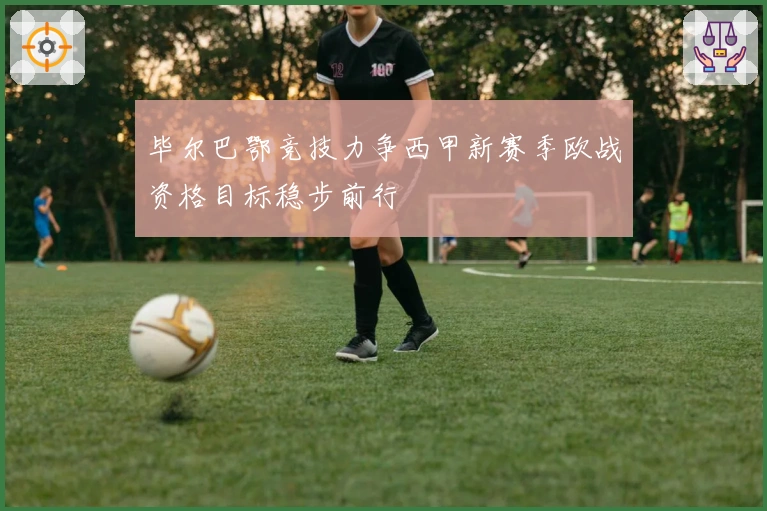 毕尔巴鄂竞技力争西甲新赛季欧战资格目标稳步前行