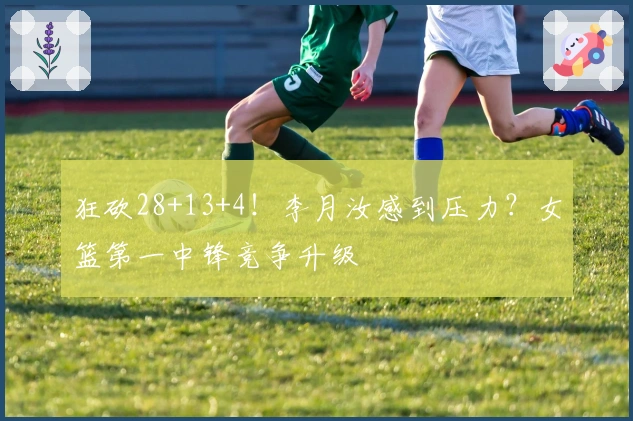 狂砍28+13+4！李月汝感到压力？女篮第一中锋竞争升级
