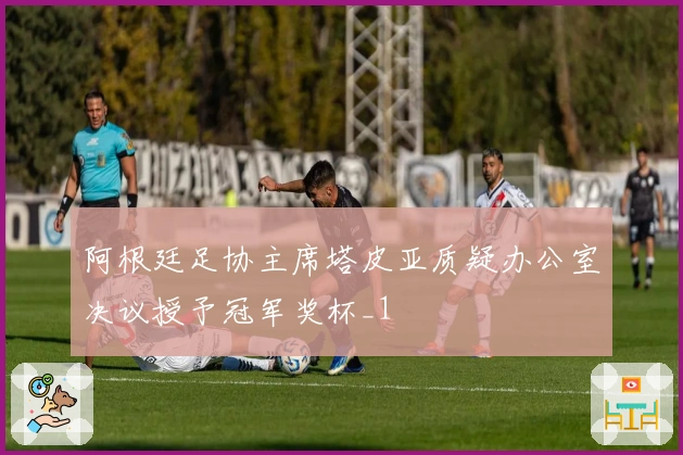 阿根廷足协主席塔皮亚质疑办公室决议授予冠军奖杯_1