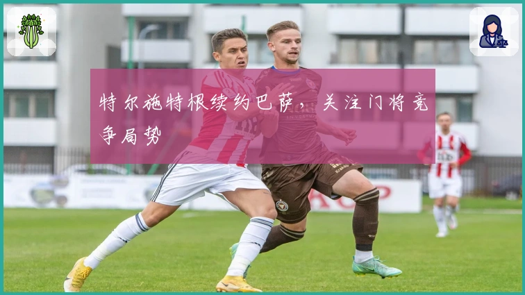 特尔施特根续约巴萨，关注门将竞争局势