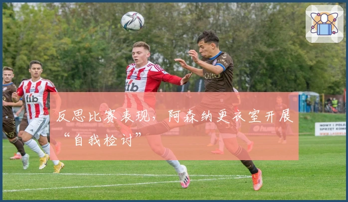 反思比赛表现，阿森纳更衣室开展“自我检讨”