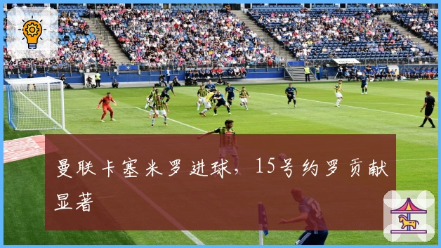 曼联卡塞米罗进球，15号约罗贡献显著