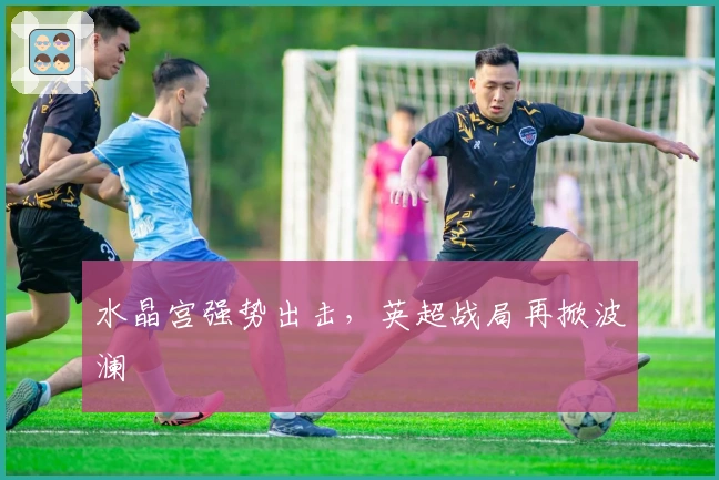 水晶宫强势出击，英超战局再掀波澜