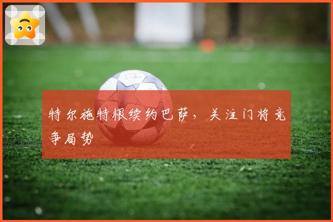 特尔施特根续约巴萨，关注门将竞争局势