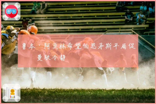 鲁本·阿莫林希望伯恩茅斯平局促使曼联冷静