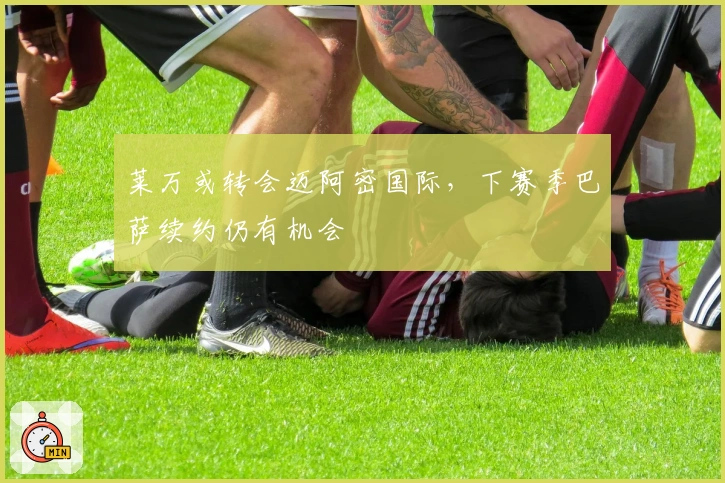 莱万或转会迈阿密国际，下赛季巴萨续约仍有机会