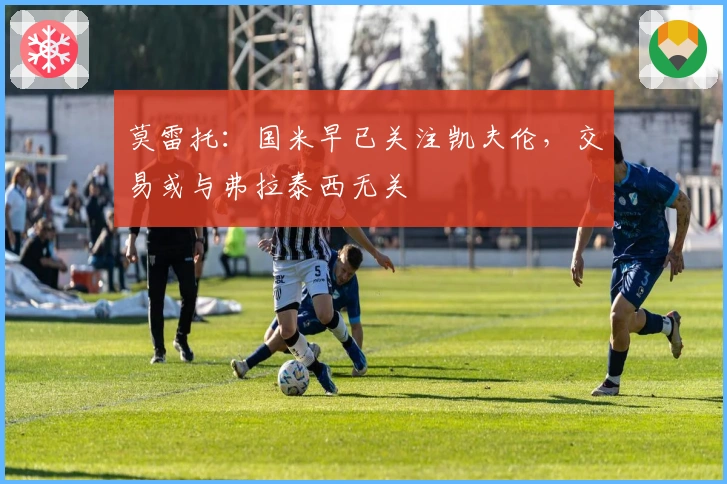 莫雷托：国米早已关注凯夫伦，交易或与弗拉泰西无关